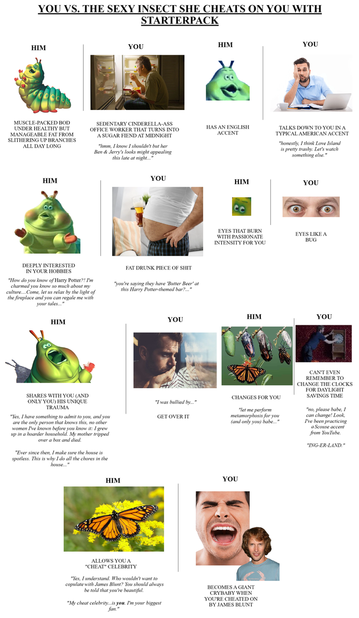 YOU VS. THE SEXY INSECT SHE CHEATS ON YOU WITH STARTERPACK HIM YOU HIM YOU MUSCLE-PACKED BOD UNDER HEALTHY BUT MANAGEABLE FAT FROM SLITHERING UP BRANCHES ALL DAY LONG SEDENTARY CINDERELLA-ASS OFFICE WORKER THAT TURNS INTO A SUGAR FIEND AT MIDNIGHT "hmm, I know I shouldn't but her Ben & Jerry's looks might appealing this late at night..." HAS AN ENGLISH ACCENT TALKS DOWN TO YOU IN A TYPICAL AMERICAN ACCENT "honestly, I think Love Island is pretty trashy. Let's watch something else." HIM YOU HIM DEEPLY INTERESTED IN YOUR HOBBIES "How do you know of Harry Potter?! I'm charmed you know so much about my culture....Come, let us relax by the light of the fireplace and you can regale me with your tales..." FAT DRUNK P------------ "you're saying they have 'Butter Beer' at this Harry Potter-themed bar?..." HIM YOU YOU EYES THAT BURN WITH PASSIONATE INTENSITY FOR YOU EYES LIKE A BUG HIM YOU SHARES WITH YOU (AND ONLY YOU) HIS UNIQUE TRAUMA "Yes, I have something to admit to you, and you are the only person that knows this, no other women I've known before you know it: I grew up in a hoarder household. My mother tripped over a box and died. "Ever since then, I make sure the house is spotless. This is why I do all the chores in the house..." "I was bullied by..." GET OVER IT CHANGES FOR YOU "let me perform metamorphosis for you (and only you) babe..." CAN'T EVEN REMEMBER TO CHANGE THE CLOCKS FOR DAYLIGHT SAVINGS TIME "no, please babe, I can change! Look, I've been practicing a Scouse accent from YouTube. "ING-ER-LAND." HIM YOU ALLOWS YOU A "CHEAT" CELEBRITY "Yes, I understand. Who wouldn't want to copulate with James Blunt? You should always be told that you're beautiful. "My cheat celebrity... is you. I'm your biggest fan." BECOMES A GIANT CRYBABY WHEN YOU'RE CHEATED ON BY JAMES BLUNT