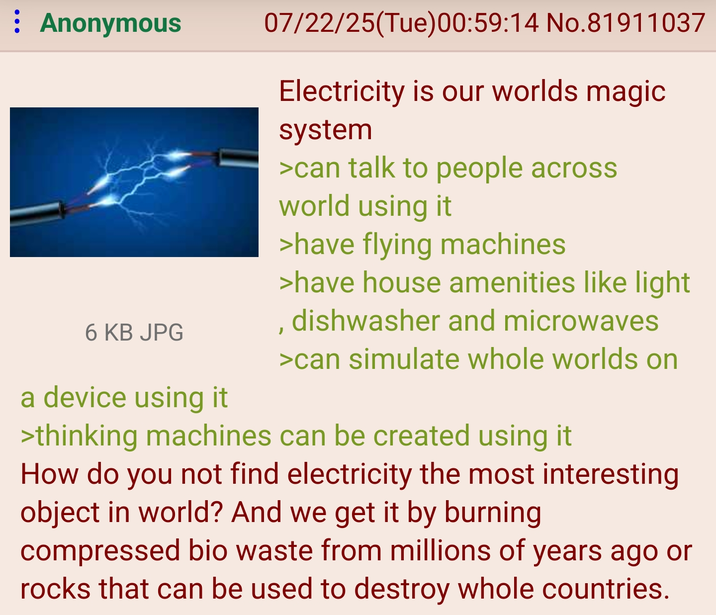 : Anonymous 6 KB JPG a device using it 07/22/25(Tue)00:59:14 No.81911037 Electricity is our worlds magic system >can talk to people across world using it >have flying machines >have house amenities like light dishwasher and microwaves >can simulate whole worlds on >thinking machines can be created using it How do you not find electricity the most interesting object in world? And we get it by burning compressed bio waste from millions of years ago or rocks that can be used to destroy whole countries.