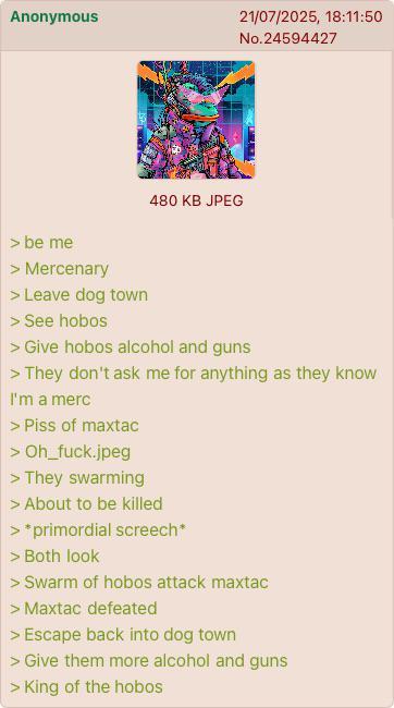 Anonymous 21/07/2025, 18:11:50 No.24594427 480 KB JPEG > be me > Mercenary > Leave dog town > See hobos > Give hobos alcohol and guns > They don't ask me for anything as they know I'm a merc > Piss of maxtac > Oh_fuck.jpeg > They swarming > About to be killed > *primordial screech* > Both look > Swarm of hobos attack maxtac > Maxtac defeated > Escape back into dog town > Give them more alcohol and guns > King of the hobos