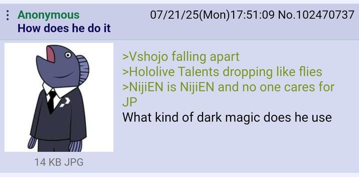 : Anonymous How does he do it 07/21/25(Mon) 17:51:09 No. 102470737 >Vshojo falling apart >Hololive Talents dropping like flies >NijiEN is NijiEN and no one cares for JP What kind of dark magic does he use 14 KB JPG