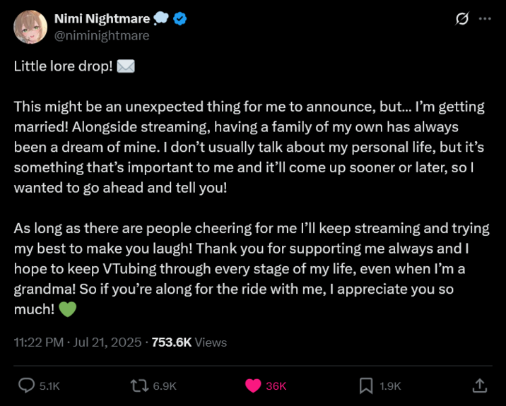 Nimi Nightmare @niminightmare Little lore drop! ... This might be an unexpected thing for me to announce, but... I'm getting married! Alongside streaming, having a family of my own has always been a dream of mine. I don't usually talk about my personal life, but it's something that's important to me and it'll come up sooner or later, so I wanted to go ahead and tell you! As long as there are people cheering for me I'll keep streaming and trying my best to make you laugh! Thank you for supporting me always and I hope to keep VTubing through every stage of my life, even when I'm a grandma! So if you're along for the ride with me, I appreciate you so much! 11:22 PM Jul 21, 2025.753.6K Views 5.1K 6.9K 36K 1.9K ↑