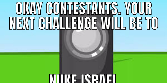 OKAY CONTESTANTS. YOUR NEXT CHALLENGE WILL BE TO NUKE ISRAEL