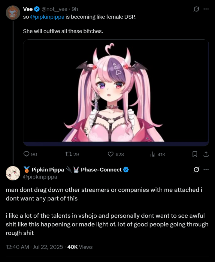 Vee @not_vee. 9h so @pipkinpippa is becoming like female DSP. She will outlive all these bitches. 90 Pipkin Pippa @pipkinpippa 628 ill 41K 1729 Phase-Connect Q man dont drag down other streamers or companies with me attached i dont want any part of this i like a lot of the talents in vshojo and personally dont want to see awful s--- like this happening or made light of. lot of good people going through rough s--- 12:40 AM · Jul 22, 2025 - 40K Views