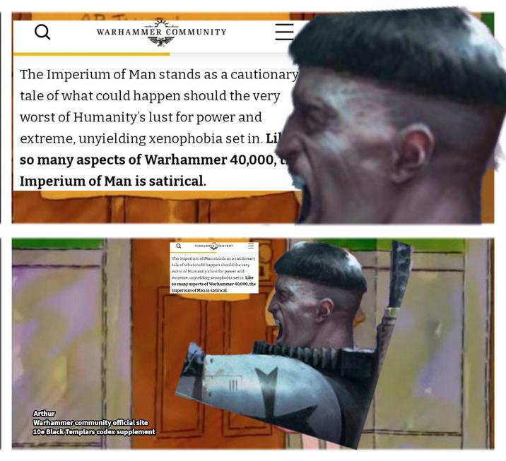 Q WARHAMMER COMMUNITY The Imperium of Man stands as a cautionary tale of what could happen should the very worst of Humanity's lust for power and extreme, unyielding xenophobia set in. Li so many aspects of Warhammer 40,000, Imperium of Man is satirical. Arthur Warhammer community official site 10e Black Templars codex supplement a WARHAMMER COMMUNITY The Imperium of Man stands as a cautionary tale of what could happen should the very worst of Humanity's lust for power and extreme, unyielding xenophobia set in. Like so many aspects of Warhammer 40,000, the Imperium of Man is satirical.