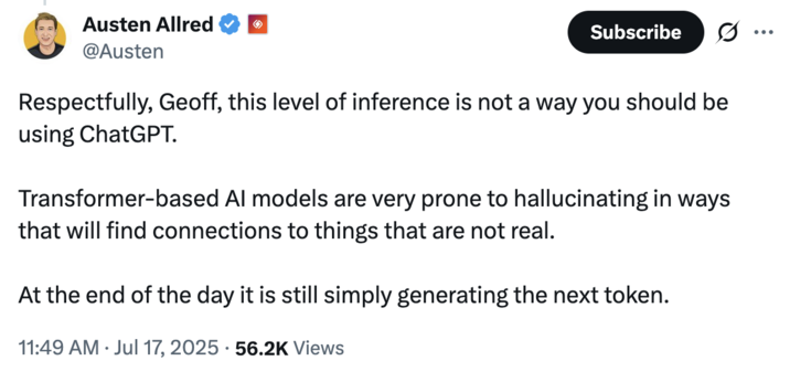 July 17th, 2025 tweet by @Austen X user @Austen responded to Geoff Lewis's posts about uncovering a "non-governmental actor" negatively affecting his life through ChatGPT, writing, "Respectfully, Geoff, this level of inference is not a way you should be using ChatGPT. Transformer-based AI models are very prone to hallucinating in ways that will find connections to things that are not real."