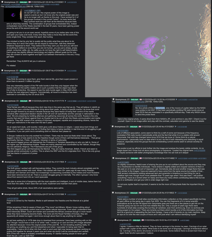 Anonymous (ID: DtGL0/yB) 01/22/23(Sun)01:00:46 No.413100901 >>413101319 >>413101651 >>413102586 >>413104675 >>413105419 >>413107639 >>413118625 File: 1674224594255036.png (289 KB, 1546x1200) >>413080421 (OP). Im not OP nor am I the original poster of this image to qopium.overdo.se but I do know who the original poster was and he is no longer with us thanks to this post. I have worked for 2 of the groups involved in the current "event". Us lowly techs that they contract work too call them all the Molochs because thats who or what they worship. The combination of groups that orchestrated this, indeed orchestrated most of the Wests downfall in the last 40 years, have been gaining power since the end of the second world war Im going to let you in on an open secret, hopefully some of you ladies take note of this and open your eyes a bit more. Every time they make a move they tell the world first, every single time. They consider this sport, like hunting The mindset is that its only fair to quietly tell the public what they are about to do before they do it and if the public are too stupid to notice then, well they deserved whatever happened to them. They believe that if they warn you first and you still dont do anything to defend or avoid then you are not human, you are just a sheep, empty vessel, consumer cattle, etc. As cattle you do not have the right to self determination. Each group has slightly different terminology and slightly different goals but for now they are content to work together and fight it out between themselves in the end, if they get there Remember: They ALWAYS tell you in advance Pic related Anonymous (ID: DtGL0/yB) 01/22/23(Sun)01:36:57 No.413104304 >>413104565 >>413104713 >>413105937 >>413111369 >>413103188 They think its coming to save them, give them eternal life, give them super powers or allow them to ascend. It differs by group One very interesting aspect of the FM radio bursts is that they only happen when the objects orbit and the earths rotation are in such a position that the object has direct line of site to Antarctica. We expect to see the radio bursts again in May 2023 which is when the next alignment happens. Coincidentally, all travel to Antarctica has been restricted or controlled by the US since 2016 Anonymous (ID: DtGL0/yB) 01/22/23(Sun)04:02:16 No.413117174 >>413114235 >>413118562 >>413119147 >>413119720 Time frames are difficult because they dont view time in the same way that we do. They all believe in rebirth so believe they have unlimited lifetimes to bring about their goals. In terms of specific events I do know that covid was brought forward by at about a decade because they were fearful of losing their control of the media narrative after unexpected election results in the UK and US specifically and the upsurge in nationalism in the west. We are preparing by building alliances and gathering resources all across the world. Russia is the only country that went full blown against them so Russia had to be cut off from the Wests communication and media systems. They ARE scared of an uprising of informed, equipped, capable and cooperating citizens, hence the harsh gun restrictions in the west over the last 5 years Im an aspie tech dude, until recently I didnt give a s--- about history or religion. I cared about tech things and t------. Im on a crash course now but Im finding that history is being rewritten in real time and Im struggling to get a baseline. If you can point me to something solid on Weimar then please do 6 Groups I believe but Ive only worked for 4 of them. There may be more but thats what I know about. The biggest in terms of size seems to be the Hasidics though some of them call themselves Askenazis, . That group is primarily German, Polish, Hungarian, Ukranian in terms of nationality The second biggest group call themselves the Protectors or Templars depending on who you talk to. Some of the higher ups call themselves knights. These are mainly attached and coordinated by the Vatican, though they are not catholicity religious. The Freemasons are part of this group The third biggest group call themselves the Marduk. They are mainly American, British, French and seem to operate almost exclusively in politics. This is where the WEF and the EU originates from. This is the only group that has blacks in positions of power Cont... Anonymous (ID: DtGL0/yB) 01/22/23(Sun)04:09:20 No.413117805 >>413114235 >>413119720 The forth group I worked with call themselves Aditya. They control the tech industry almost completely and its the group I have worked with most. When I first started with them 20+ years ago its was mainly Russian, American and German and Indian but increasingly it is becoming controlled by the Indians and most Russians have been removed but not all. There is a power struggle going on internally. The other 2 groups I only know about from second hand info so I wont speculate The plan is some kind of bargaining with the most capable and intelligent. A sort of middle class, below them but more than the cattle. A tech class that can build, implement and maintain their plans They all got saline shots. About 20% of all vaccinations were saline. Anonymous (ID: DtGL0/yB) 01/22/23(Sun)04:57:34 No.413121996 >>413119720 >>413123281 Finance is owned by the Hasidics. Media is split between the Hasidics and the Marduk at a global level Of the remaining 2 that Im aware of there are "The Icons" and Miners. Miners I know nothing about really but they supposedly control most of the earths natural resources. From what I understand they were historically British, Dutch and Iranian and controlled the African continent though in more recent times they have increasing become Arabs. The Icons are the Royal Families of Europe, they are apparently all related but again I dont know enough about them to say anything for certain Im sat here waiting for a 14TB data drop to download from someone I have been working with on this and I though I would have a look on /b/ while I wait. I ended up on /pol/ and the OP's image attracted my attention because I know the original poster of the post IRL. Im not revealing anything really, Im not giving you anything you cant find elsewhere and when I speculate Im being open that Im speculating. I have a lot of other info that I cant or wont post right now because Ive been working on putting this together for almost 4 years now and when we dump it will be coordinated and verified. 80% of the info I have is probably unverifiable anyway. If I started naming people Id never get to finish the job. Look up Seth Rich Anonymous (ID: DtGL0/yB) 01/22/23(Sun)01:14:30 No.413102205 >>413102821 >>413107718 File: GanymedeStrange Histogram.png (204 KB, 1546x1200) >>413101319 No, its a photo of the of Ganymede, one of the moons of Jupiter taken by the NASA Juno probe in mid 2021. It has been periodically emitting FM radio bursts since at least 2016 that are modulated in a specifically artificial way. Thats why NASA chose to send the probe there Here is the original photo, it came direct from from NASA's JPL Juno archive in July 2021. Check it out for yourself. Open it in an image editor and play with the contrast, saturation and gamma to see the details Anonymous (ID: DtGL0/yB) 01/22/23(Sun)01:20:46 No.413102821 >>413101651 >>413103188 Lots of different speculation, some seem to think its a craft of some sort because of the frequency modulated (FM) radio bursts it periodically emits and the fact that while it is in a stable orbit around Ganymede, that orbit has changed twice since 2016 that we know of. Some think its a natural phenomenon. I personally have no idea what it is but I do find it both interesting and disturbing in equal measure, especially since the groups that are orchestrating current events seem to almost worship its presence The purple is just my efforts to look further into the image and analyse the barely visible contents. Im no image expert and I know f--- all about photography or exposure. I posted the original here >>413102205 so maybe someone with better photography knowledge than me can look at it deeper Anonymous (ID: DtGL0/yB) 01/22/23(Sun)03:33:44 No.413114682 >>413113451 >>413115240 >>413115536 >>413115911 Im slightly concerned, fearful even of sharing the pics as Im not confident about the source and they may be a misdirection to identify individuals. I have shared 2 slightly edited and cropped versions of them in the past on /x/ to see what sort of response I got. Somebody else did post another image there that was very similar to the images I have and seemed to have come from the same source but outside of that... Well ancient civilizations building advanced tech and pyramids in Antartica is a hard thing for me to swallow right now, though much more palatable than 15 years ago when I first saw them. I will publish everything I have as a torrent when Im ready and there any many others contributing data to this but we are in a verification and get your s--- in order stage right now Im not sure Jupiter itself is important, it seems to be the moon of Ganymede thats the important thing to them Anonymous (ID: DtGL0/yB) 01/22/23(Sun)04:20:26 No.413118822 >>413115911 >>413120435 There were a number of small sites coordinating information collection on this subject specifically but they all went offline on the same day in early Feb 2022. You can find fragments of it in some scientific publications as far as the FM signal from Ganymede goes and there are a few places to get info on the Antarctic going ons but Im not sure how reliable they are. Only a couple of years ago there were hundreds of small sites covering this but they all vanished, even from archive.org. Even /x/ archives are being purged on his subject. There are torrents out there which bundle a lot of the information but they dont do a good job of separating the fact from fantasy. I have a list of torrents on my main machine. Keep an eye on /x/ over the next couple of hours and I will post what I can without identifying myself Anonymous (ID: DIGL0/yB) 01/22/23(Sun)03:16:03 No.413113228 >>413111751 >>413113451 I agree, it seems a little far fetched. They do have carvings in the photos Ive seen. Carvings of our solar system with Jupiter at the centre. What looks to be some sort of language. Carvings of Antarctica without ice. Carvings of the atomic structures of a lot of elements. Some believe there is ancient tech there but again thats fanciful speculation I believe