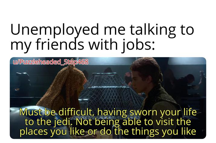 Unemployed me talking to my friends with jobs: u/Puzzleheaded_Step468 Must be difficult, having sworn your life to the jedi. Not being able to visit the places you like or do the things you like