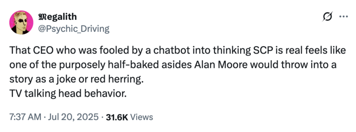 July 20th, 2025 tweet by @Psychic_Driving X user @Psychic_Driving commented on Geoff Lewis's supposed SCP Wiki-induced Cyber-psychosis, writing, "That CEO who was fooled by a chatbot into thinking SCP is real feels like one of the purposely half-baked asides Alan Moore would throw into a story as a joke or red herring."