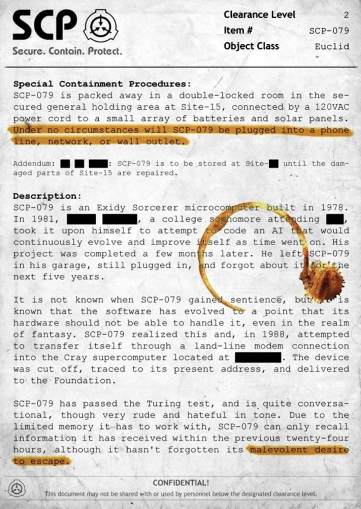 SCP Wiki Special Containment Document Example SCP Secure. Contain. Protect. Clearance Level 2 Item # SCP-079 Object Class Euclid Special Containment Procedures: SCP-079 is packed away in a double-locked room in the se- cured general holding area at Site-15, connected by a 120VAC power cord to a small array of batteries and solar panels. Under no circumstances will SCP-079 be plugged into a phone line, network, or wall outlet. Addendum: : SCP-079 is to be stored at Site- until the dam- aged parts of Site-15 are repaired. Description: SCP-079 is an Exidy Sorcerer microcomputer built in 1978. In 1981, a college sophomore attending took it upon himself to attempt to code an AI that would continuously evolve and improve itself as time went on. His project was completed a few months later. He left SCP-079 in his garage, still plugged in, and forgot about it for the next five years. It is not known when SCP-079 gained sentience, but is known that the software has evolved to a point that its hardware should not be able to handle it, even in the realm of fantasy. SCP-079 realized this and, in 1988, attempted to transfer itself through a land-line modem connection into the Cray supercomputer located at The device. was cut off, traced to its present address, and delivered to the Foundation. SCP-079 has passed the Turing test, and is quite conversa- tional, though very rude and hateful in tone. Due to the limited memory it has to work with, SCP-079 can only recall information it has received within the previous twenty-four hours, although it hasn't forgotten its malevolent desire to escape. CONFIDENTIAL! This document may not be shared with or used by personnel below the designated clearance level.