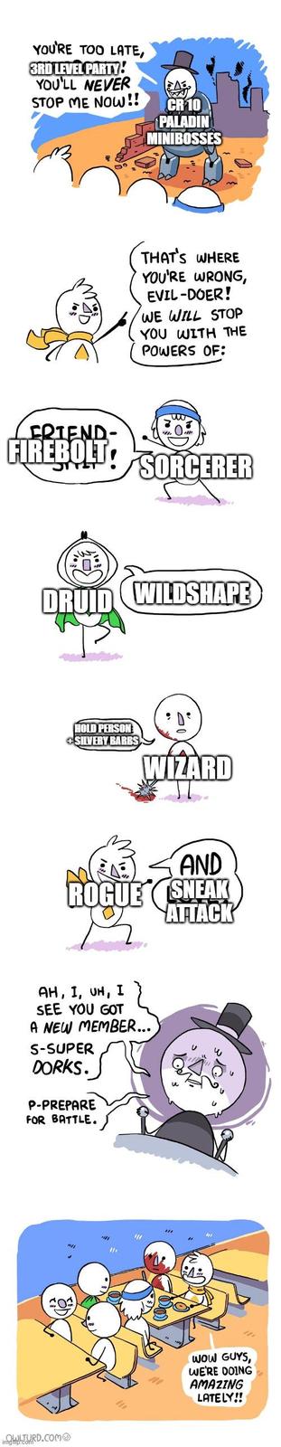 YOU'RE TOO LATE, 3RD LEVEL PARTY! YOU'LL NEVER STOP ME NOW!! CR 10 PALADIN MINIBOSSES THAT'S WHERE YOU'RE WRONG, EVIL-DOER! WE WILL STOP YOU WITH THE POWERS OF: FRIEND- ԱՄ FIREBOLT SORCERER DRUID WILDSHAPE HOLD PERSON +SILVERY BARBS WIZARD AND ROGUE SNEAK ATTACK AH, I, UH, I SEE YOU GOT A NEW MEMBER... S-SUPER DORKS. P-PREPARE FOR BATTLE. inOWLTURD.COM imghip.com WOW GUYS, WE'RE DOING AMAZING LATELY!!