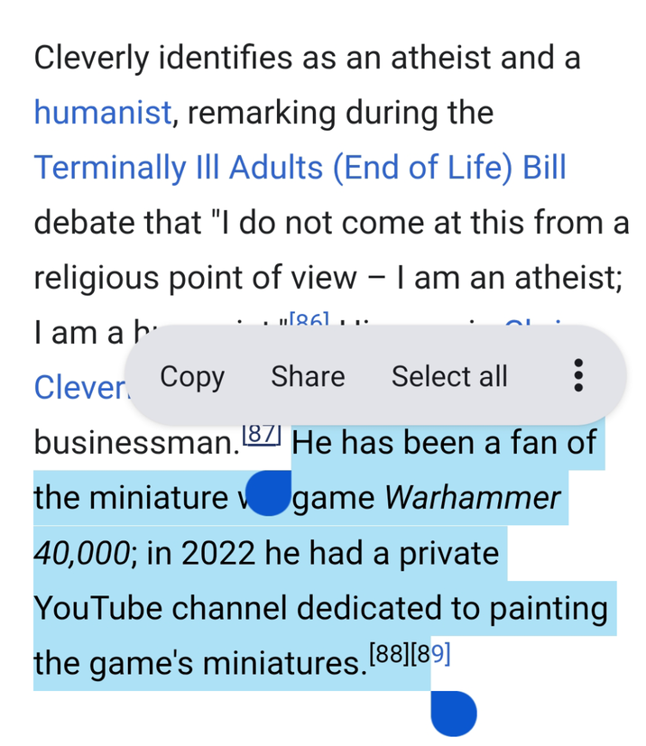 Cleverly identifies as an atheist and a humanist, remarking during the Terminally III Adults (End of Life) Bill debate that "I do not come at this from a religious point of view - I am an atheist; I am a h [86]... Clever Copy Share Select all businessman. [87] He has been a fan of the miniature v game Warhammer 40,000; in 2022 he had a private YouTube channel dedicated to painting the game's miniatures. [88] [89]