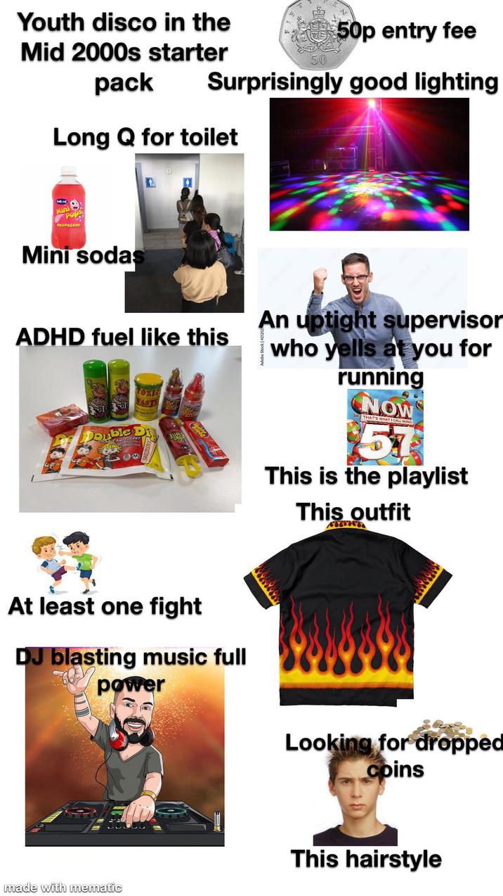 50p entry fee 50 Surprisingly good lighting Youth disco in the Mid 2000s starter pack Long Q for toilet ZODIAC Mini RASPBERRY Mini sodas ADHD fuel like this LICK TOXIC WAST D OPANA Lobba At least one fight DJ blasting music full power made with mematic Adobe Stock | #2121 An uptight supervisor who yells at you for running NOW THAT'S WHAT I CALL MUSIC 57 This is the playlist This outfit Looking for dropped coins This hairstyle