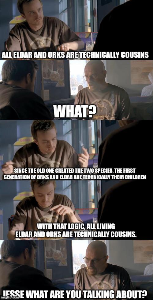 ALL ELDAR AND ORKS ARE TECHNICALLY COUSINS WHAT? SINCE THE OLD ONE CREATED THE TWO SPECIES, THE FIRST GENERATION OF ORKS AND ELDAR ARE TECHNICALLY THEIR CHILDREN WITH THAT LOGIC, ALL LIVING ELDAR AND ORKS ARE TECHNICALLY COUSINS. JESSE WHAT ARE YOU TALKING ABOUT?