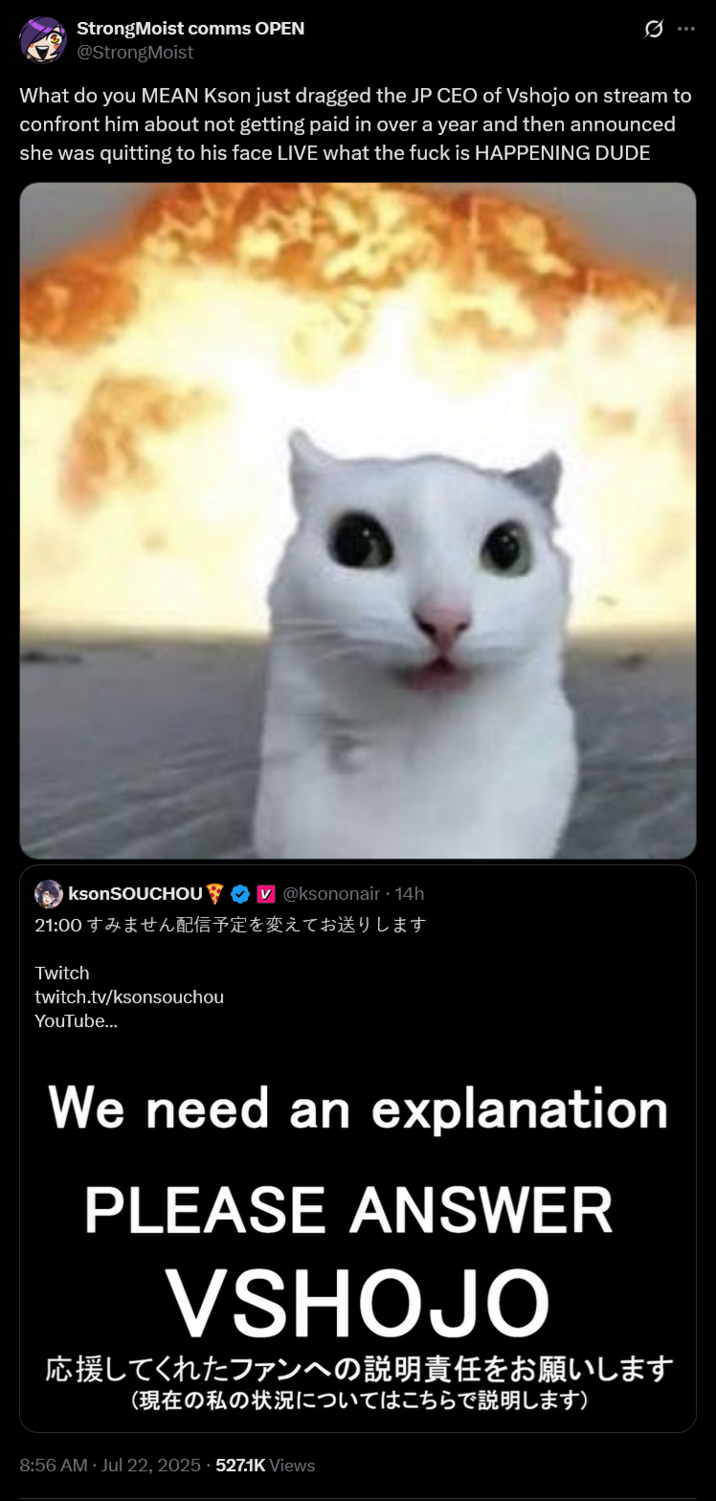 What do you MEAN Kson just dragged the JP CEO of Vshojo on stream to confront him about not getting paid in over a year and t StrongMoist comms OPEN @StrongMoist What do you MEAN Kson just dragged the JP CEO of Vshojo on stream to confront him about not getting paid in over a year and then announced she was quitting to his face LIVE what the f--- is HAPPENING DUDE ksonSOUCHOU @ksononair · 14h 21:00 すみません配信予定を変えてお送りします Twitch twitch.tv/ksonsouchou YouTube... We need an explanation PLEASE ANSWER VSHOJO 応援してくれたファンへの説明責任をお願いします (現在の私の状況についてはこちらで説明します) 8:56 AM · Jul 22, 2025 527.1K Views