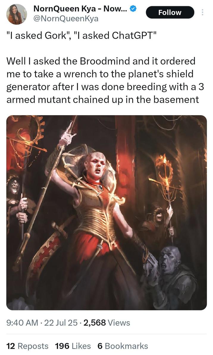 NornQueen Kya - Now... @NornQueenKya "I asked Gork", "I asked ChatGPT" Follow 600 Well I asked the Broodmind and it ordered me to take a wrench to the planet's shield generator after I was done breeding with a 3 armed mutant chained up in the basement 9:40 AM 22 Jul 25 2,568 Views • 12 Reposts 196 Likes 6 Bookmarks