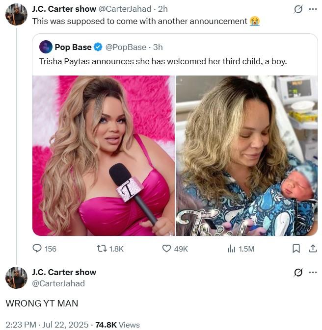 Wrong YT Man J.C. Carter show @CarterJahad - 2h This was supposed to come with another announcement Pop Base @PopBase - 3h Trisha Paytas announces she has welcomed her third child, a boy. 156 t 1.8K 49K 1.5M ㅁ J.C. Carter show @CarterJahad WRONG YT MAN 2:23 PM - Jul 22, 2025 -74.8K Views