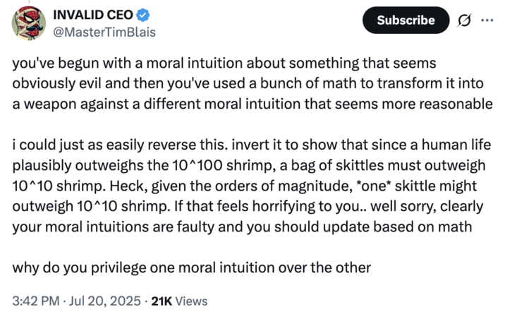 July 20th, 2025 tweet by @MasterTimBlais X user @MasterTimBlais criticizied @morallawwithin's article by arguing that they arbitrarily privilege one moral intuition (that shrimp suffering matters) over another (that human life outweighs shrimp). They argue that a more intuitive basis would be to think that "since a human life plausibly outweighs the 10^100 shrimp, a bag of skittles must outweigh 10^10 shrimp."