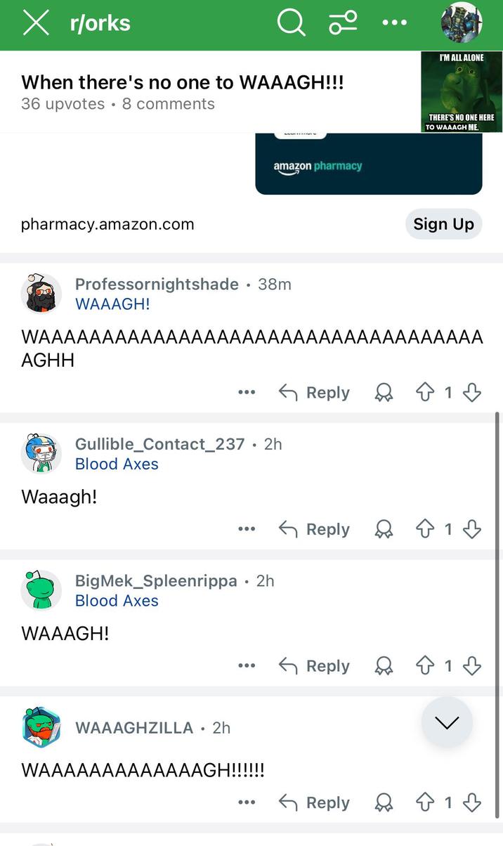 × r/orks Q 20 When there's no one to WAAAGH!!! 36 upvotes 8 comments I'M ALL ALONE pharmacy.amazon.com amazon pharmacy THERE'S NO ONE HERE TO WAAAGH ME. Sign Up Professornightshade ⚫ 38m WAAAGH! WAAAAAAAAAAAAAAAAAAAAAAAAAAAAAAAAAAA AGHH Gullible_Contact_237.2h Blood Axes Waaagh! BigMek_Spleenrippa • 2h Blood Axes WAAAGH! WAAAGHZILLA • 2h WAAAAAAAAAAAAAGH!!!!!! ← Reply ☆ 1 ← Reply 813 Reply Q1♡ Reply 1♡