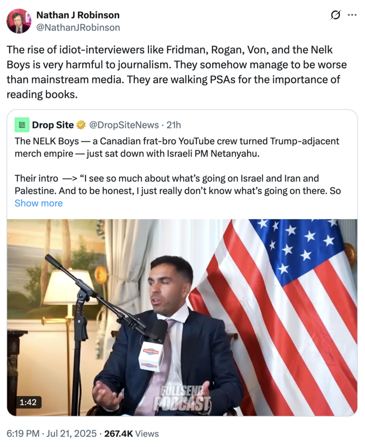 Nathan J Robinson @NathanJRobinson The rise of idiot-interviewers like Fridman, Rogan, Von, and the Nelk Boys is very harmful to journalism. They somehow manage to be worse than mainstream media. They are walking PSAs for the importance of reading books. Отор Site Drop Site @DropSiteNews • 21h The NELK Boys - a Canadian frat-bro YouTube crew turned Trump-adjacent merch empire just sat down with Israeli PM Netanyahu. Their intro -> “I see so much about what's going on Israel and Iran and Palestine. And to be honest, I just really don't know what's going on there. So Show more 1:42 FULLSEND PODCAST 6:19 PM Jul 21, 2025 · 267.4K Views