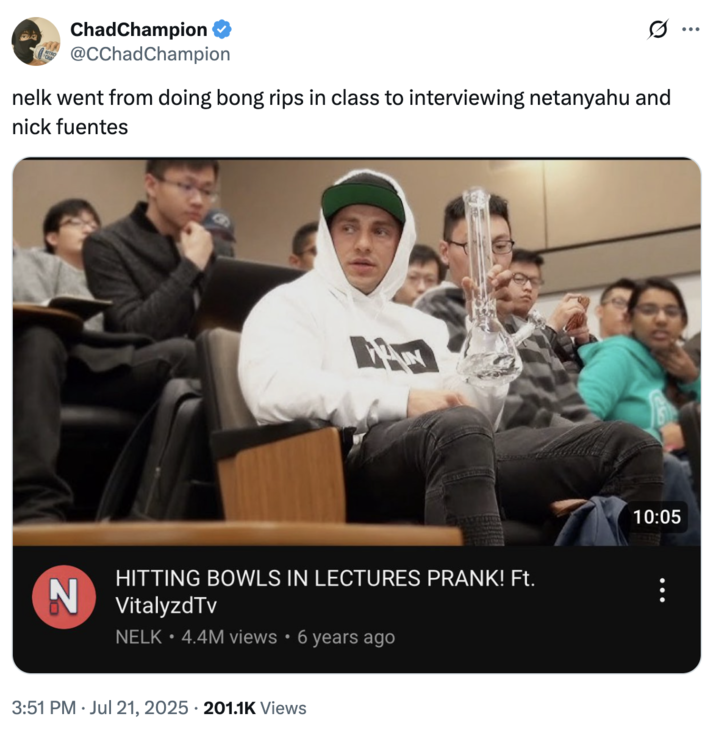 ChadChampion @CChad Champion nelk went from doing bong rips in class to interviewing netanyahu and nick fuentes A HITTING BOWLS IN LECTURES PRANK! Ft. N VitalyzdTv NELK⚫4.4M views • 6 years ago 3:51 PM Jul 21, 2025 201.1K Views • 10:05 ...