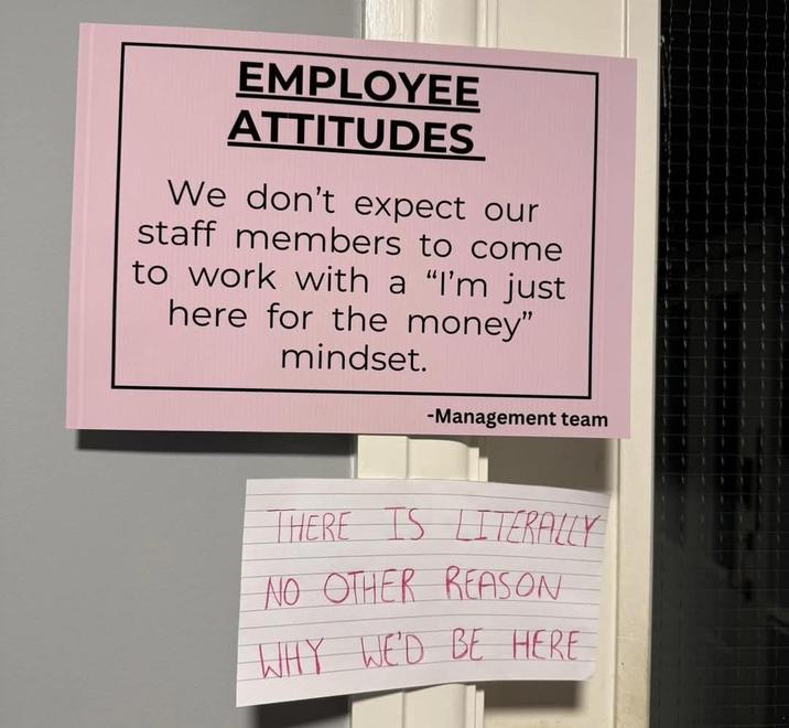 EMPLOYEE ATTITUDES We don't expect our staff members to come to work with a "I'm just here for the money" mindset. -Management team THERE IS LITERALLY NO OTHER REASON WHY WE'D BE HERE