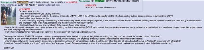 Anonymous (ID: OLhXWCxe) 09/07/18(Mon) 13:09:21 No.10201454 >>10202519 jhulia_pimentel.jpg (181 KB, 750x937) google yandex iqdb wait >>10200688 Ok here's what you do - Talk, just talk whatever you usually talk about Anonymous (ID: hTvN7vzg) 09/07/18(Mon) 15:12:05 No.10202519 >>10201454 I'm 41 and I endorse this comment - - Then when one subject ends, let the silence linger a bit DON'T F--- THIS UP I know it's easy to want to introduce another subject because silence is awkward but DON'T - Look at her eyes, look at her lips - If she's not saying anything or scrambling to look away/trying to talk about s--- you're golden, if she makes a half-ass attempt at another subject just treat the new subject as a dead end, just answer with a one-liner (don't need to be rude, something like "haha yeah ain't that crazy" works) - (optional) Touch her, leg, arm, whatever, if she doesn't flinch, keep going Now is the tricky part, move your head closer to hers while looking her in the eyes and lips DON'T try to make it like a movie kiss scene and turn your head or some b-------, you merely want to get closer, like to touch nose with nose like preparing for an eskimo kiss - IF she hasn't recoiled/turned her head away from you, then you gently tilt you head and kiss her, do it. One thing that took me FOREVER to figure out when growing up was "what the hell do guys tell the girl before making out, they don't simply ask 'let's make out" out of the blue". The answer is that all communication in this regard is non-verbal, you don't really SAY anything, or rather, it doesn't really matters what you say or don't say. I know it's speacially hard if you're socially stunted and is basically deaf/mute on nonverbal cues but its a skill like any other that can be trained and refined up to "not suck" by anyone with a 3-digit IQ. you think "muh girl is autist she doesn't get it either" you're wrong. Period. Estrogen shapes the brain, if she's not a girl (male) she'll navigate this s--- no prob even if she believes she can't Best of luck