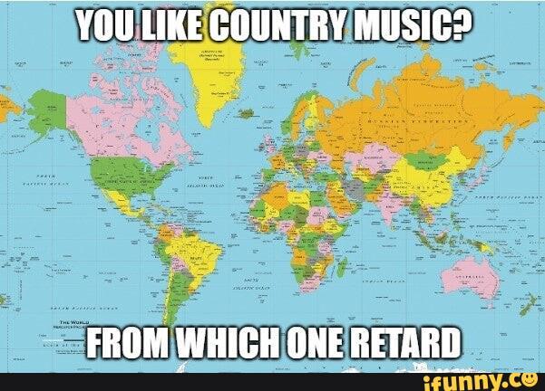 PAIN YOU LIKE COUNTRY MUSIC? THE WORLD FROM WHICH ONE RETARD ifunny.co