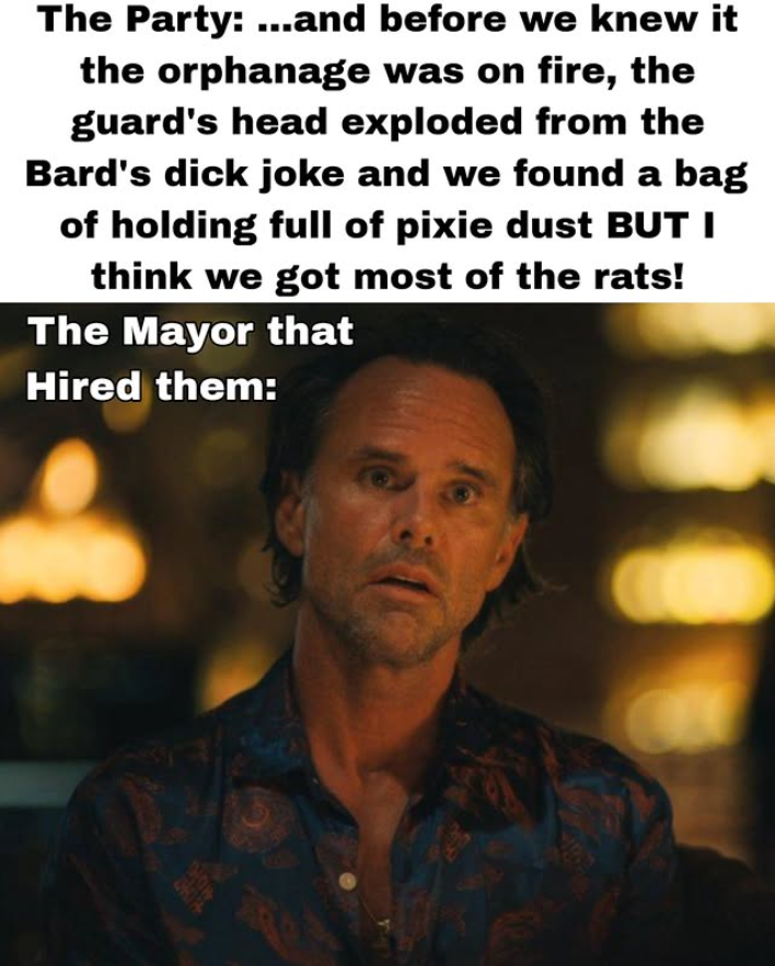 The Party: ...and before we knew it the orphanage was on fire, the guard's head exploded from the Bard's d--- joke and we found a bag of holding full of pixie dust BUT I think we got most of the rats! The Mayor that Hired them: