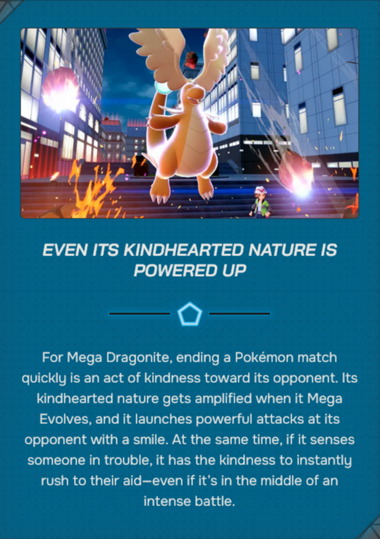 EVEN ITS KINDHEARTED NATURE IS POWERED UP For Mega Dragonite, ending a Pokémon match quickly is an act of kindness toward its opponent. Its kindhearted nature gets amplified when it Mega Evolves, and it launches powerful attacks at its opponent with a smile. At the same time, if it senses someone in trouble, it has the kindness to instantly rush to their aid-even if it's in the middle of an intense battle.