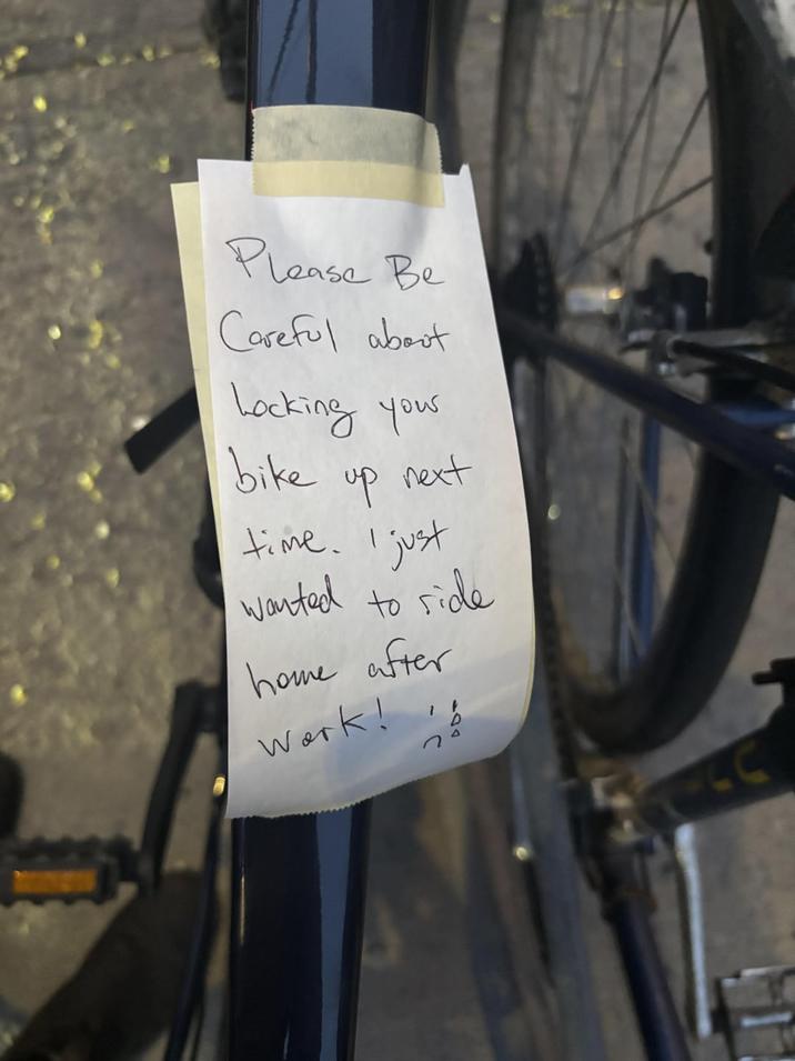 Please Be Careful about Locking your bike up next time. I I just wanted to side home after Work! i