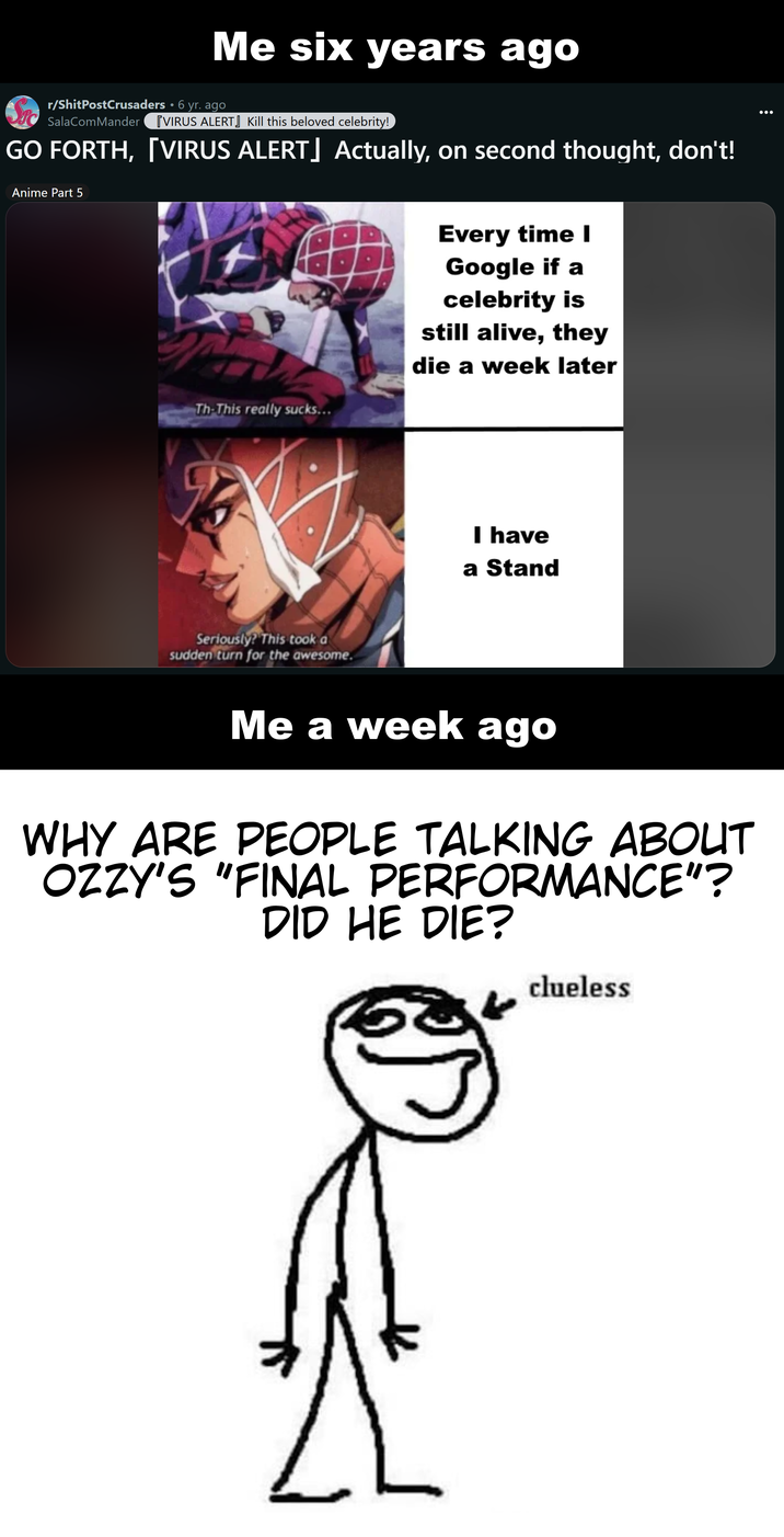Me six years ago 3. r/ShitPostCrusaders • 6 yr. ago SalaComMander [VIRUS ALERT] Kill this beloved celebrity! GO FORTH, [VIRUS ALERT] Actually, on second thought, don't! Anime Part 5 Th-This really sucks... Seriously? This took a sudden turn for the awesome. Every time I Google if a celebrity is still alive, they die a week later I have a Stand Me a week ago WHY ARE PEOPLE TALKING ABOUT OZZY'S "FINAL PERFORMANCE"? DID HE DIE? clueless