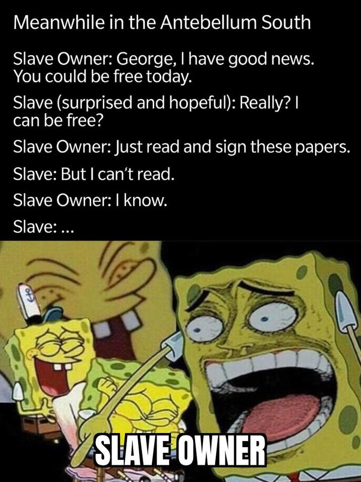 Meanwhile in the Antebellum South Slave Owner: George, I have good news. You could be free today. Slave (surprised and hopeful): Really? I can be free? Slave Owner: Just read and sign these papers. Slave: But I can't read. Slave Owner: I know. Slave: ... SLAVE OWNER