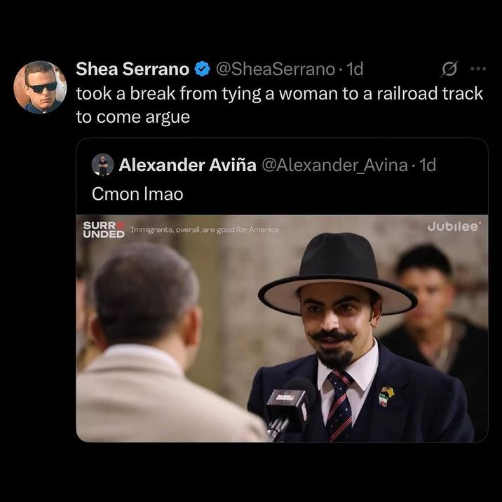 Shea Serrano @SheaSerrano. 1d 800 took a break from tying a woman to a railroad track to come argue O Alexander Aviña @Alexander Avina. 1d Cmon Imao SURR UNDED Immigrants, overall, are good for America Jubilee