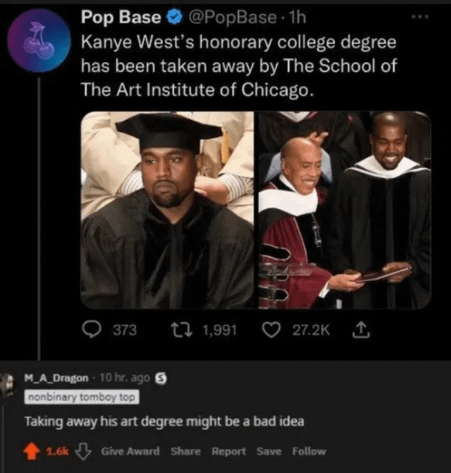 Pop Base @PopBase.1h Kanye West's honorary college degree has been taken away by The School of The Art Institute of Chicago. 373 1,991 27.2K ↑ M_A_Dragon - 10 hr. ago nonbinary tomboy top Taking away his art degree might be a bad idea 1.6k Give Award Share Report Save Follow