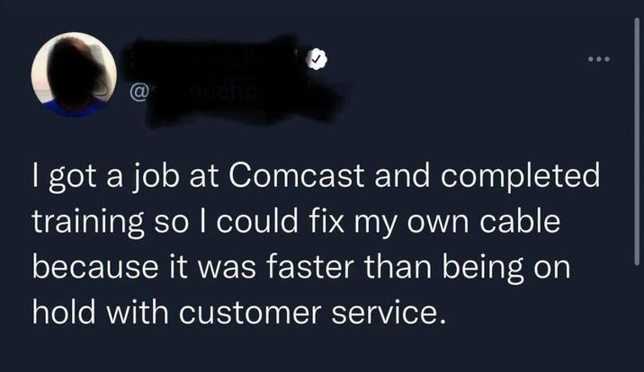 @_concho I got a job at Comcast and completed training so I could fix my own cable because it was faster than being on hold with customer service.