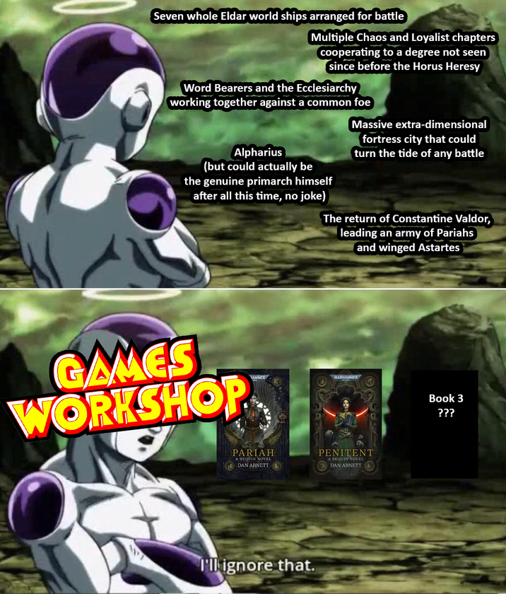 Seven whole Eldar world ships arranged for battle Multiple Chaos and Loyalist chapters cooperating to a degree not seen since before the Horus Heresy Word Bearers and the Ecclesiarchy working together against a common foe Alpharius (but could actually be the genuine primarch himself after all this time, no joke) Massive extra-dimensional fortress city that could turn the tide of any battle The return of Constantine Valdor, leading an army of Pariahs and winged Astartes GAMES WORKSHOP WARHAMMER PARIAH A BEQUIN NOVEL DAN ABNETT PENITENT A BEQUIN NOVEL DAN ABNETT I'll ignore that. Book 3 ???