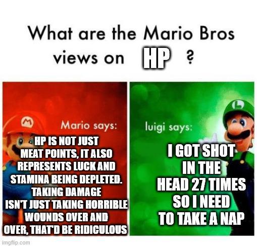 What are the Mario Bros views on HP? E Mario says: HP IS NOT JUST MEAT POINTS, IT ALSO REPRESENTS LUCK AND STAMINA BEING DEPLETED. TAKING DAMAGE ISN'T JUST TAKING HORRIBLE WOUNDS OVER AND OVER, THAT'D BE RIDICULOUS imgflip.com luigi says: I GOT SHOT- IN THE HEAD 27 TIMES SO I NEED TO TAKE A NAP