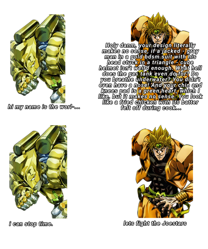 hi my name is the worl... Holy danm, your design literally makes no sense, if a jacked-gray man in a gold bdsm suit with his head stuck in a triangle - cube helmet isn't weird enough. What hell does the gas tank even do for? Do you breathe underwater? You didn't even have a nose! And your chin and knees pad is a green heart, which I like, but it makes no sense. You look like a fried chicken with its batter felt off during cook... i can stop time. lets fight the Joestars