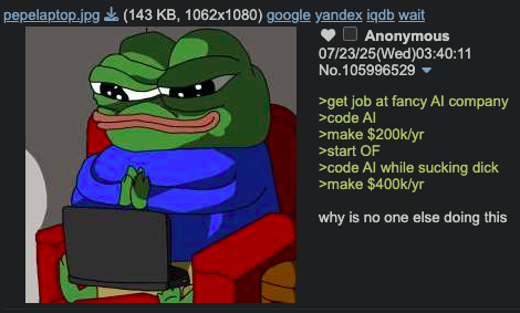 pepelaptop.jpg (143 KB, 1062x1080) google yandex iqdb wait Anonymous 07/23/25(Wed)03:40:11 No.105996529 ▼ >get job at fancy Al company >code Al >make $200k/yr >start OF >code Al while sucking d--- >make $400k/yr why is no one else doing this
