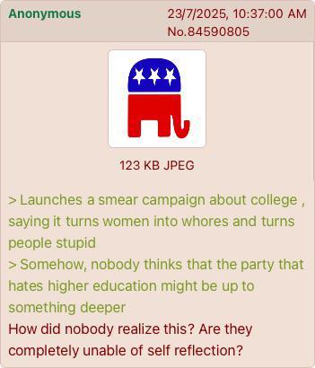 Anonymous 23/7/2025, 10:37:00 AM No.84590805 *** טר E 123 KB JPEG > Launches a smear campaign about college, saying it turns women into w----- and turns people stupid > Somehow, nobody thinks that the party that hates higher education might be up to something deeper How did nobody realize this? Are they completely unable of self reflection?
