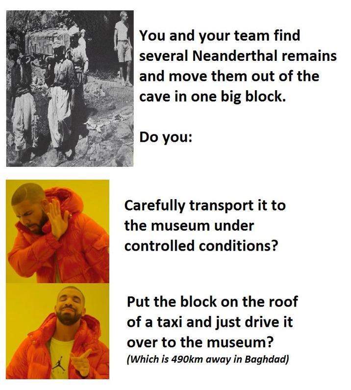 You and your team find several Neanderthal remains and move them out of the cave in one big block. Do you: Carefully transport it to the museum under controlled conditions? Put the block on the roof of a taxi and just drive it over to the museum? (Which is 490km away in Baghdad)