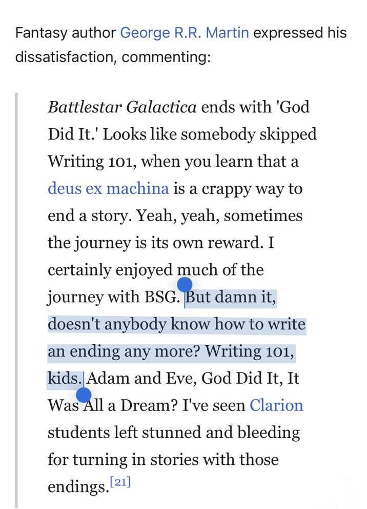 Fantasy author George R.R. Martin expressed his dissatisfaction, commenting: Battlestar Galactica ends with 'God Did It.' Looks like somebody skipped Writing 101, when you learn that a deus ex machina is a crappy way to end a story. Yeah, yeah, sometimes the journey is its own reward. I certainly enjoyed much of the journey with BSG. But damn it, doesn't anybody know how to write an ending any more? Writing 101, kids. Adam and Eve, God Did It, It Was All a Dream? I've seen Clarion students left stunned and bleeding for turning in stories with those endings.[21]