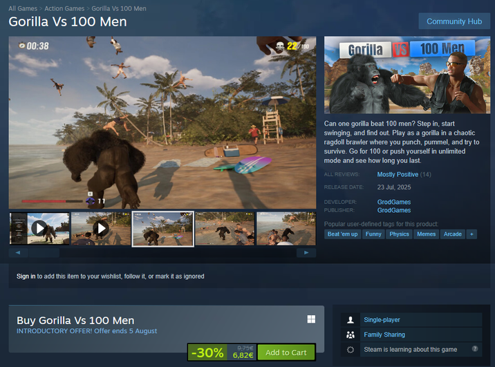 All Games > Action Games > Gorilla Vs 100 Men Gorilla Vs 100 Men 00:38 Sign in to add this item to your wishlist, follow it, or mark it as ignored Buy Gorilla Vs 100 Men INTRODUCTORY OFFER! Offer ends 5 August Community Hub 22/100 Gorilla S 100 Men Can one gorilla beat 100 men? Step in, start swinging, and find out. Play as a gorilla in a chaotic ragdoll brawler where you punch, pummel, and try to survive. Go for 100 or push yourself in unlimited mode and see how long you last. ALL REVIEWS: Mostly Positive (14) RELEASE DATE: 23 Jul, 2025 DEVELOPER: PUBLISHER: GrodGames GrodGames Popular user-defined tags for this product. Beat 'em up Funny Physics Memes Arcade + Single-player Family Sharing -30% 6.82€ 9,75€ Steam is learning about this game Add to Cart
