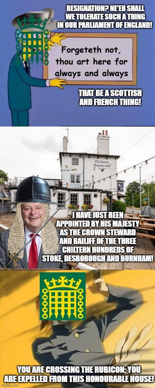 RESIGNATION? NE'ER SHALL WE TOLERATE SUCH A THING IN OUR PARLIAMENT OF ENGLAND! Forgeteth not, thou art here for always and always THAT BE A SCOTTISH AND FRENCH THING! Chiltern Hundreds I HAVE JUST BEEN APPOINTED BY HIS MAJESTY AS THE CROWN STEWARD AND BAILIFF OF THE THREE CHILTERN HUNDREDS OF STOKE, DESBOROUGH AND BURNHAM! 00000 YOU ARE CROSSING THE RUBICON; YOU ARE EXPELLED FROM THIS HONOURABLE HOUSE! imgflip.com