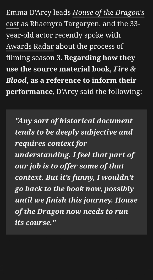 Emma D'Arcy leads House of the Dragon's cast as Rhaenyra Targaryen, and the 33- year-old actor recently spoke with Awards Radar about the process of filming season 3. Regarding how they use the source material book, Fire & Blood, as a reference to inform their performance, D'Arcy said the following: "Any sort of historical document tends to be deeply subjective and requires context for understanding. I feel that part of our job is to offer some of that context. But it's funny, I wouldn't go back to the book now, possibly until we finish this journey. House of the Dragon now needs to run its course.' "