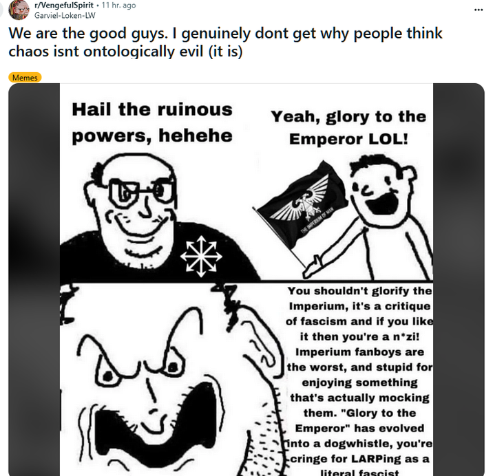 r/VengefulSpirit .11 hr. ago Garviel-Loken-LW We are the good guys. I genuinely dont get why people think chaos isnt ontologically evil (it is) Memes Hail the ruinous Yeah, glory to the powers, hehehe Emperor LOL! THE IMPEREM OF MAN You shouldn't glorify the Imperium, it's a critique of fascism and if you like it then you're a n*zi! Imperium fanboys are the worst, and stupid for enjoying something that's actually mocking them. "Glory to the Emperor" has evolved into a dogwhistle, you're cringe for LARPing as a literal fascist