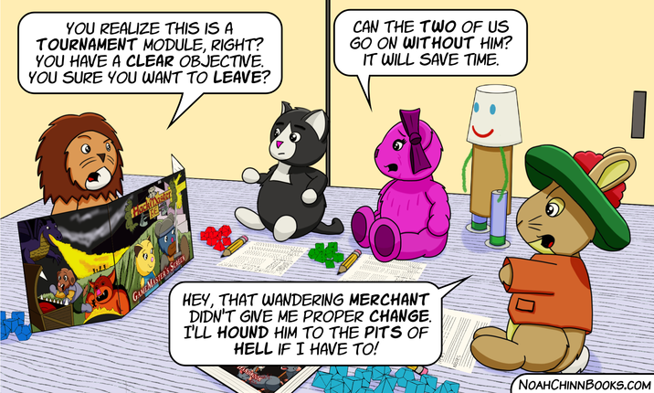 YOU REALIZE THIS IS A TOURNAMENT MODULE, RIGHT? YOU HAVE A CLEAR OBJECTIVE. YOU SURE YOU WANT TO LEAVE? CAN THE TWO OF US GO ON WITHOUT HIM? IT WILL SAVE TIME. HackMaster GAMEMASTER'S SCREEN HEY, THAT WANDERING MERCHANT DIDN'T GIVE ME PROPER CHANGE. I'LL HOUND HIM TO THE PITS OF HELL IF I HAVE TO! LANDBOOK NOAHCHINNBOOKS.COM