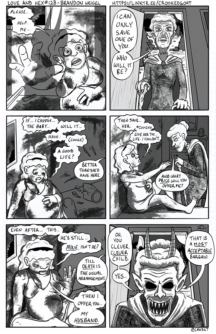 LOVE AND HEX #128 - BRANDON WEIGEL PLEASE... HELP.. ME... IF... I CHOOSE... THE BABY... WILL IT... HAVE... (COUGH) HTTPS://LINKTR.EE/CROOKED GOAT ICAN ONLY SAVE ONE OF You. WHO WILL IT BE? THEN SAVE... HER. *COUGH*, GIVE HER THE... LIFE. I COULDN'T A GOOD LIFE? BETTER THAN SHE'D HAVE HERE. AND WHAT PRICE WILL YOU OFFER ME? EVEN AFTER... THIS.... OH, HE'S STILL... You MINE ISN'T HE? CLEVER, CLEVER CHILD. TILL DEATH IS THE USUAL ARRANGEMENT. YES... THEN I OFFER YOU... MY HUSBAND. THAT IS A MOST ACCEPTABLE BARGAIN. @CRKDGT