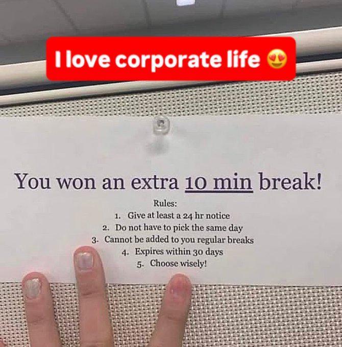 I love corporate life ① You won an extra 10 min break! Rules: 1. Give at least a 24 hr notice 2. Do not have to pick the same day 3. Cannot be added to you regular breaks 4. Expires within 30 days 5. Choose wisely!
