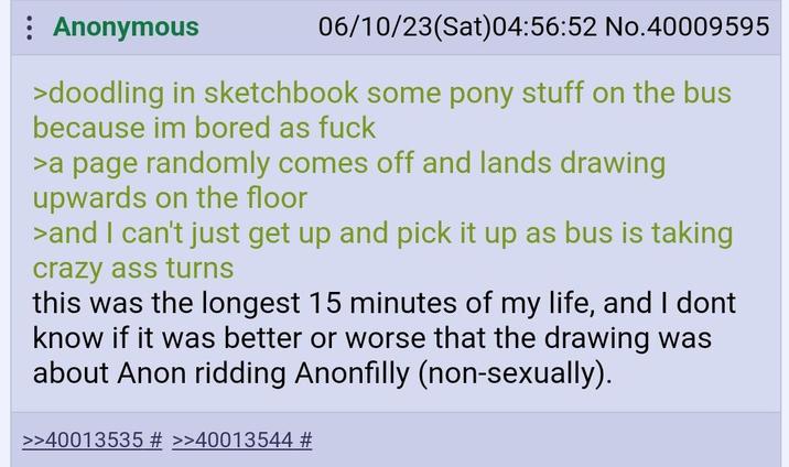 Anonymous 06/10/23(Sat) 04:56:52 No.40009595 >doodling in sketchbook some pony stuff on the bus because im bored as f--- >a page randomly comes off and lands drawing upwards on the floor >and I can't just get up and pick it up as bus is taking crazy ass turns this was the longest 15 minutes of my life, and I dont know if it was better or worse that the drawing was about Anon ridding Anonfilly (non-sexually). >>40013535 # >>40013544 #